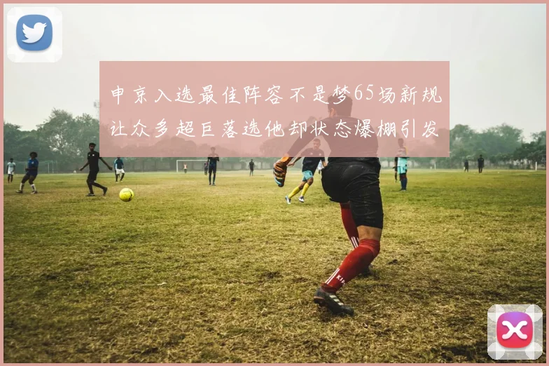 申京入选最佳阵容不是梦65场新规让众多超巨落选他却状态爆棚引发关注