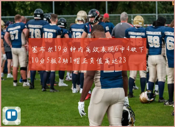 塞布尔19分钟内高效表现6中4砍下10分5板2助1帽正负值高达23