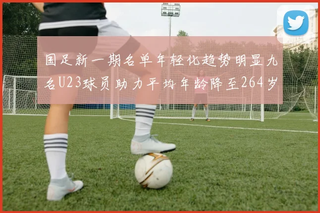 国足新一期名单年轻化趋势明显九名U23球员助力平均年龄降至264岁