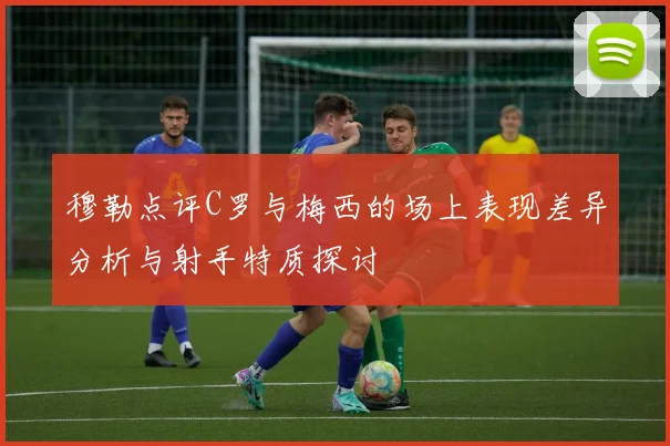 穆勒点评C罗与梅西的场上表现差异分析与射手特质探讨