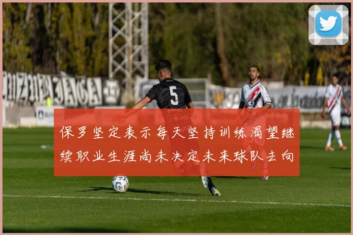 保罗坚定表示每天坚持训练渴望继续职业生涯尚未决定未来球队去向