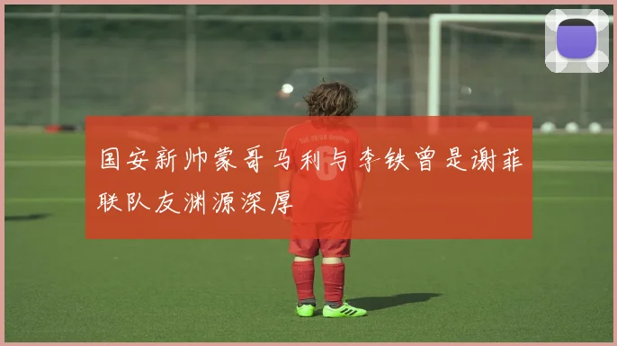国安新帅蒙哥马利与李铁曾是谢菲联队友渊源深厚
