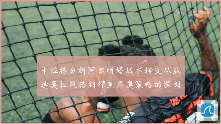 卡拉格分析阿尔特塔战术转变从瓜迪奥拉风格到穆里尼奥策略的深刻影响
