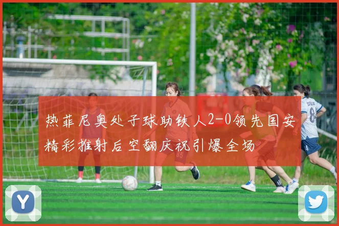 热菲尼奥处子球助铁人2-0领先国安精彩推射后空翻庆祝引爆全场