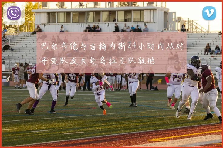 巴尔韦德与吉梅内斯24小时内从对手变队友共赴乌拉圭队驻地