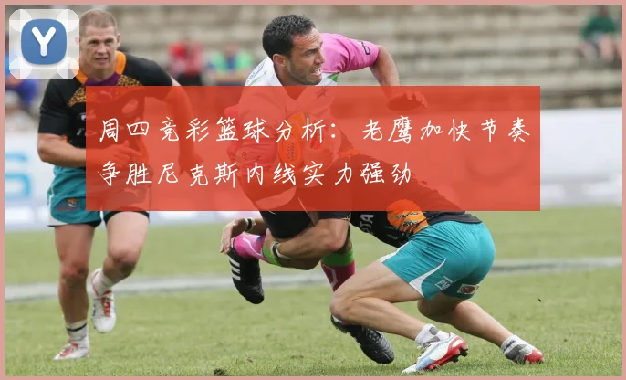周四竞彩篮球分析：老鹰加快节奏争胜尼克斯内线实力强劲