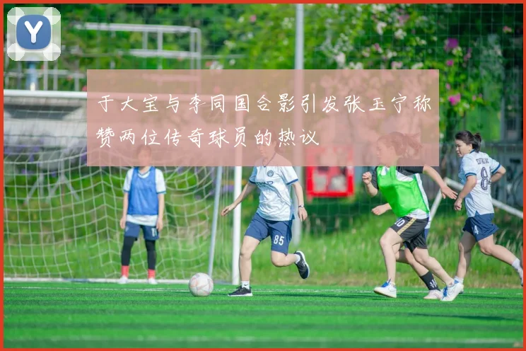 于大宝与李同国合影引发张玉宁称赞两位传奇球员的热议