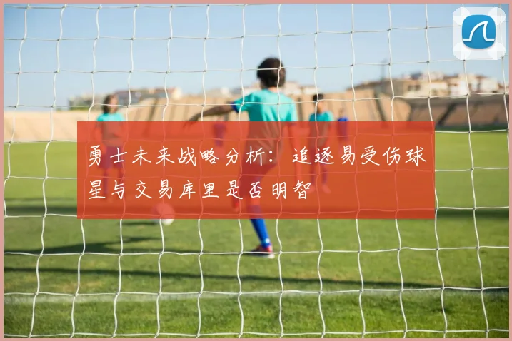 勇士未来战略分析：追逐易受伤球星与交易库里是否明智