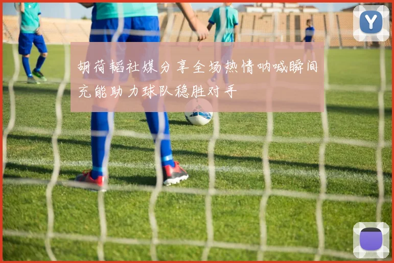 胡荷韬社媒分享全场热情呐喊瞬间充能助力球队稳胜对手