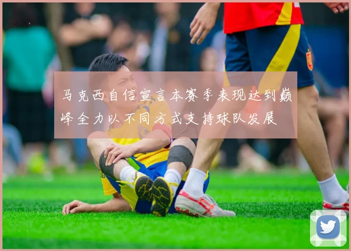 马克西自信宣言本赛季表现达到巅峰全力以不同方式支持球队发展