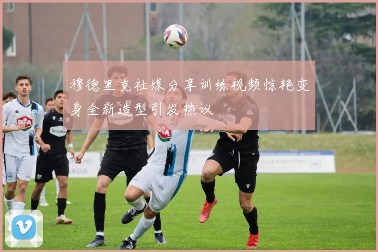 穆德里克社媒分享训练视频惊艳变身全新造型引发热议