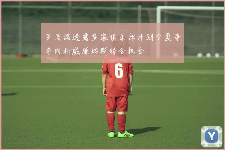 罗马诺透露多家俱乐部计划今夏争夺内科威廉姆斯转会机会