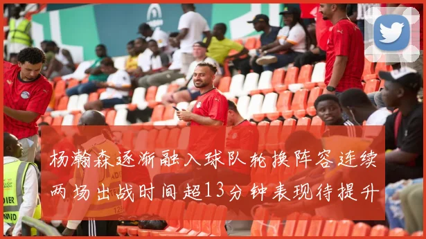杨瀚森逐渐融入球队轮换阵容连续两场出战时间超13分钟表现待提升