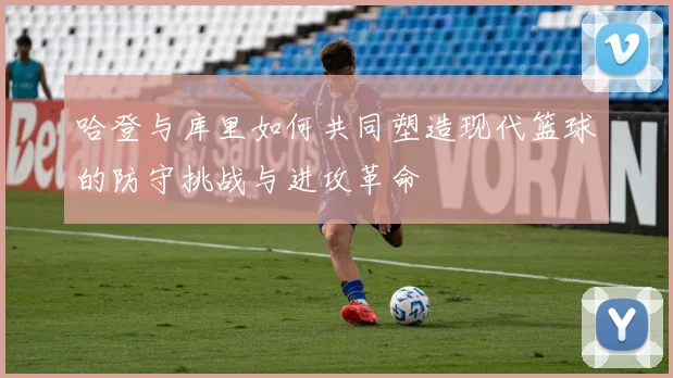 哈登与库里如何共同塑造现代篮球的防守挑战与进攻革命