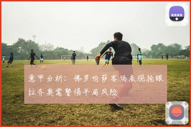 意甲分析：佛罗伦萨客场表现抢眼拉齐奥需警惕平局风险