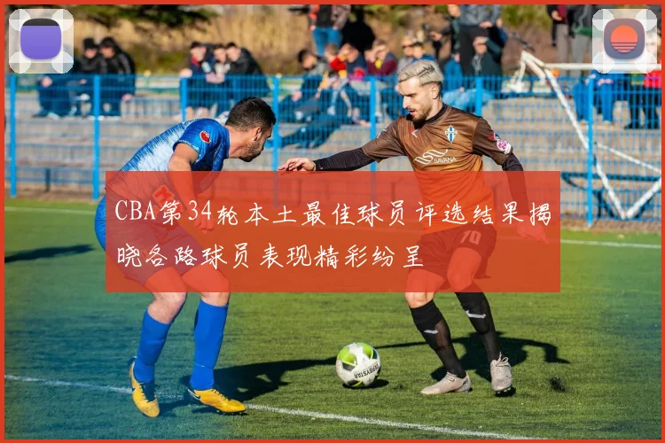 CBA第34轮本土最佳球员评选结果揭晓各路球员表现精彩纷呈