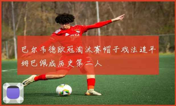 巴尔韦德欧冠淘汰赛帽子戏法追平姆巴佩成历史第二人