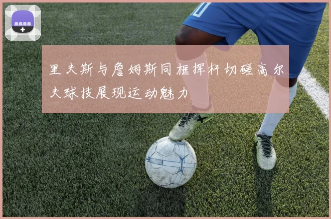 里夫斯与詹姆斯同框挥杆切磋高尔夫球技展现运动魅力