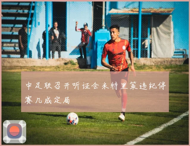 中足联召开听证会米特里策违纪停赛几成定局